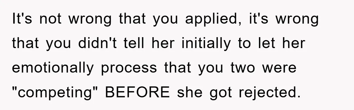 It's not wrong that you applied, it's wrong that you didn't tell her initially to let her emotionally process that you two were "competing" BEFORE she got rejected.