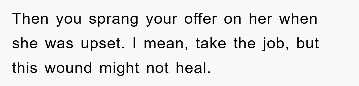 Then you sprang your offer on her when she was upset. I mean, take the job, but this wound might not heal.
