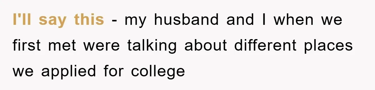 I'll say this - my husband and I when we first met were talking about different places we applied for college