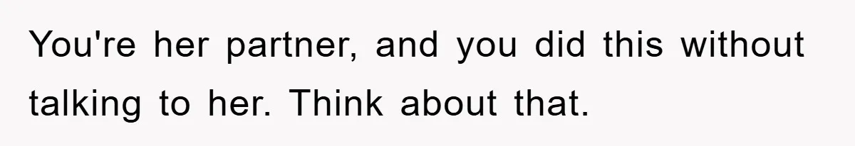 You're her partner, and you did this without talking to her. Think about that.