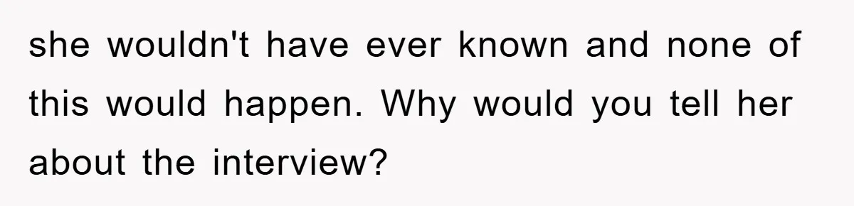 she wouldn't have ever known and none of this would happen. Why would you tell her about the interview?