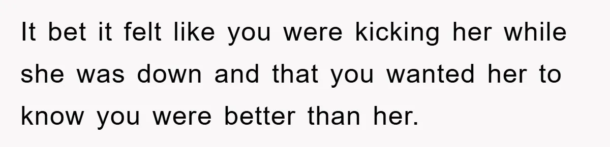 It bet it felt like you were kicking her while she was down and that you wanted her to know you were better than her.