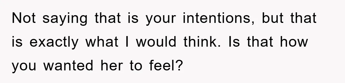 Not saying that is your intentions, but that is exactly what I would think. Is that how you wanted her to feel?