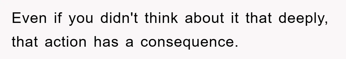 Even if you didn't think about it that deeply, that action has a consequence.