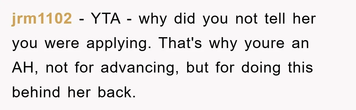 jrm1102 − YTA - why did you not tell her you were applying. That's why youre an AH, not for advancing, but for doing this behind her back.