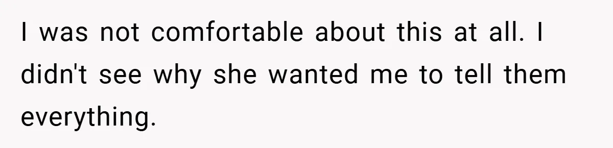 I was not comfortable about this at all. I didn't see why she wanted me to tell them everything.