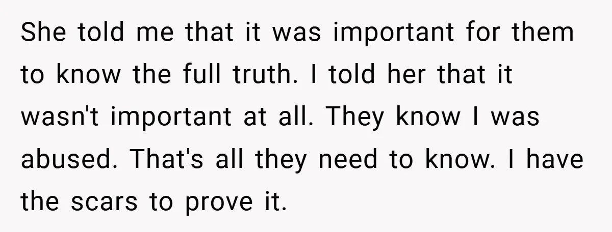 She told me that it was important for them to know the full truth. I told her that it wasn't important at all. They know I was abused. That's all...