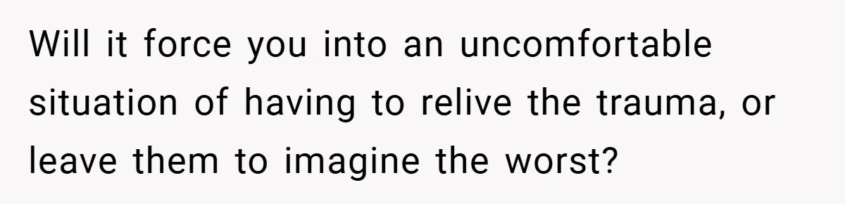 Will it force you into an uncomfortable situation of having to relive the trauma, or leave them to imagine the worst?