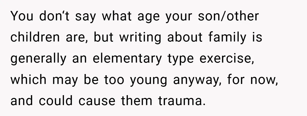 You don‘t say what age your son/other children are, but writing about family is generally an elementary type exercise, which may be too young anyway, for now, and could cause...
