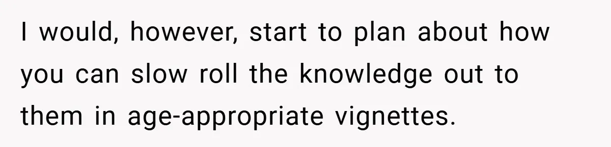 I would, however, start to plan about how you can slow roll the knowledge out to them in age-appropriate vignettes.