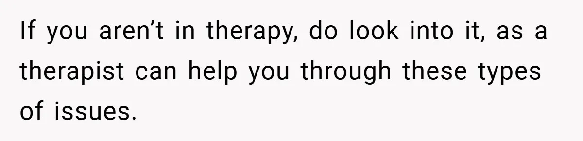 If you aren’t in therapy, do look into it, as a therapist can help you through these types of issues.