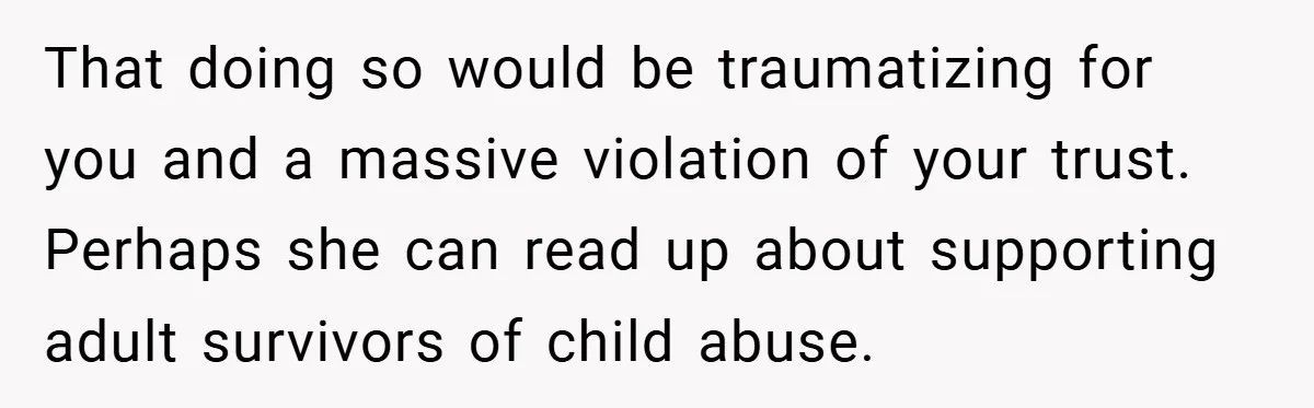 That doing so would be traumatizing for you and a massive violation of your trust. Perhaps she can read up about supporting adult survivors of child abuse.