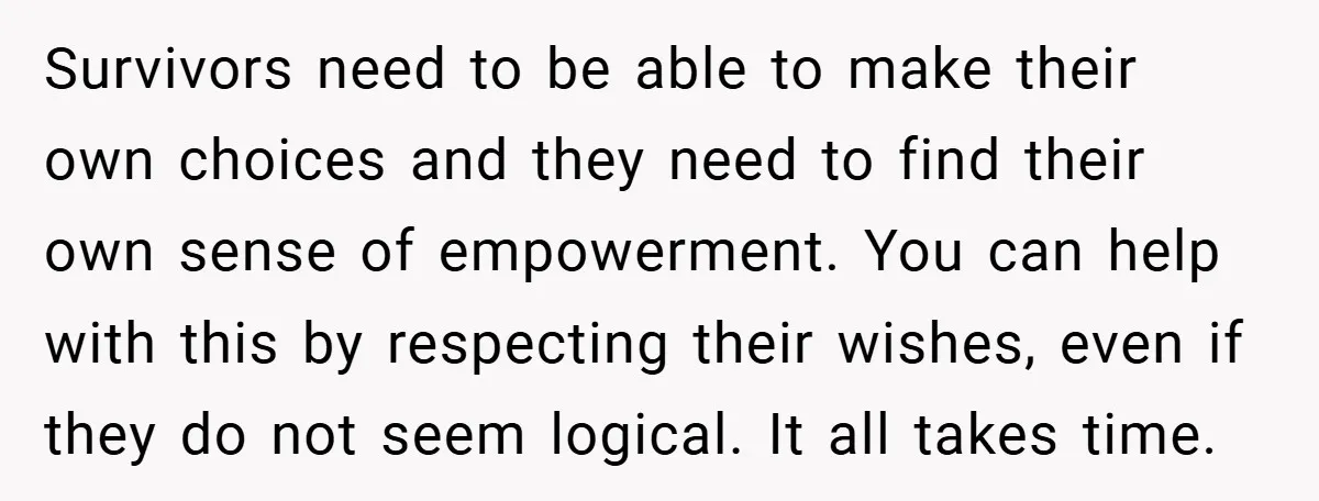 Survivors need to be able to make their own choices and they need to find their own sense of empowerment. You can help with this by respecting their wishes, even...