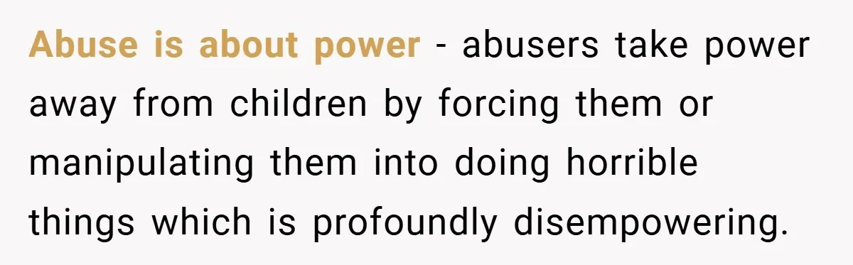 Abuse is about power - abusers take power away from children by forcing them or manipulating them into doing horrible things which is profoundly disempowering.