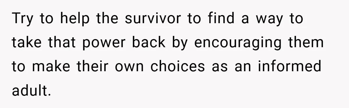Try to help the survivor to find a way to take that power back by encouraging them to make their own choices as an informed adult.