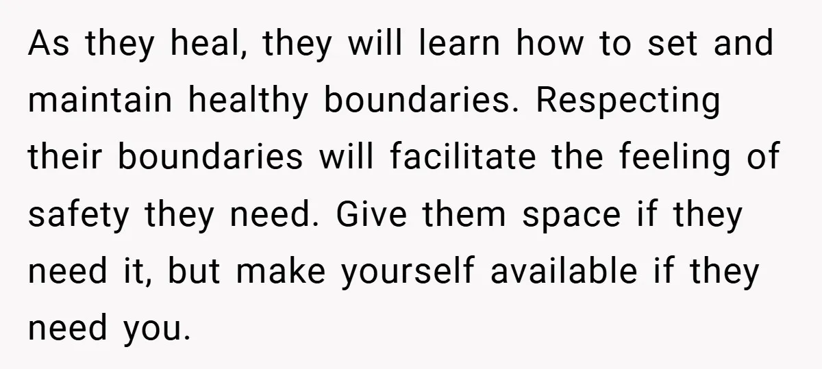 As they heal, they will learn how to set and maintain healthy boundaries. Respecting their boundaries will facilitate the feeling of safety they need. Give them space if they need...