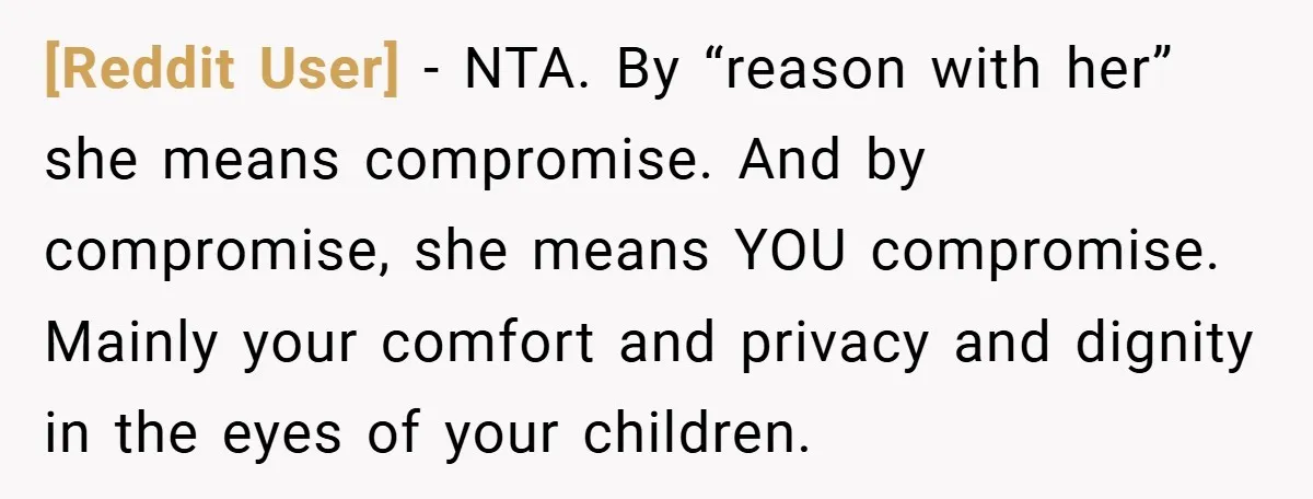 [Reddit User] − NTA. By “reason with her” she means compromise. And by compromise, she means YOU compromise. Mainly your comfort and privacy and dignity in the eyes of your...