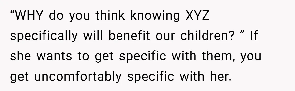 “WHY do you think knowing XYZ specifically will benefit our children? ” If she wants to get specific with them, you get uncomfortably specific with her.