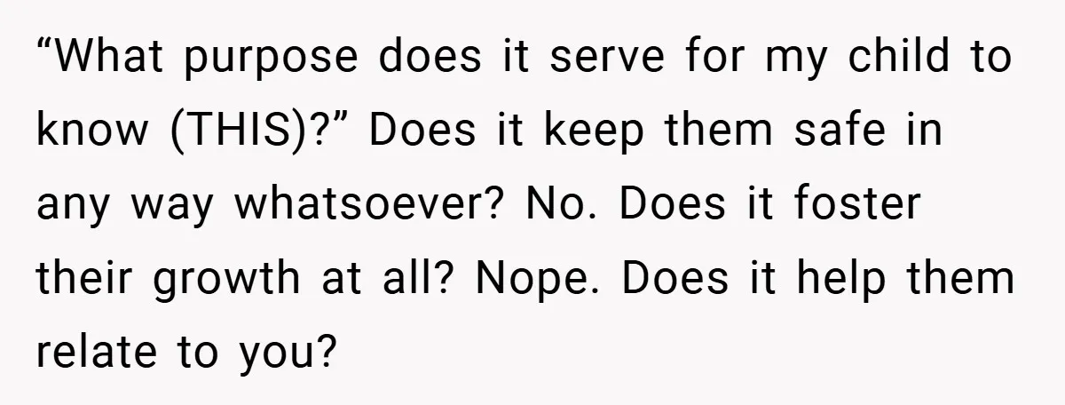 “What purpose does it serve for my child to know (THIS)?” Does it keep them safe in any way whatsoever? No. Does it foster their growth at all? Nope. Does...