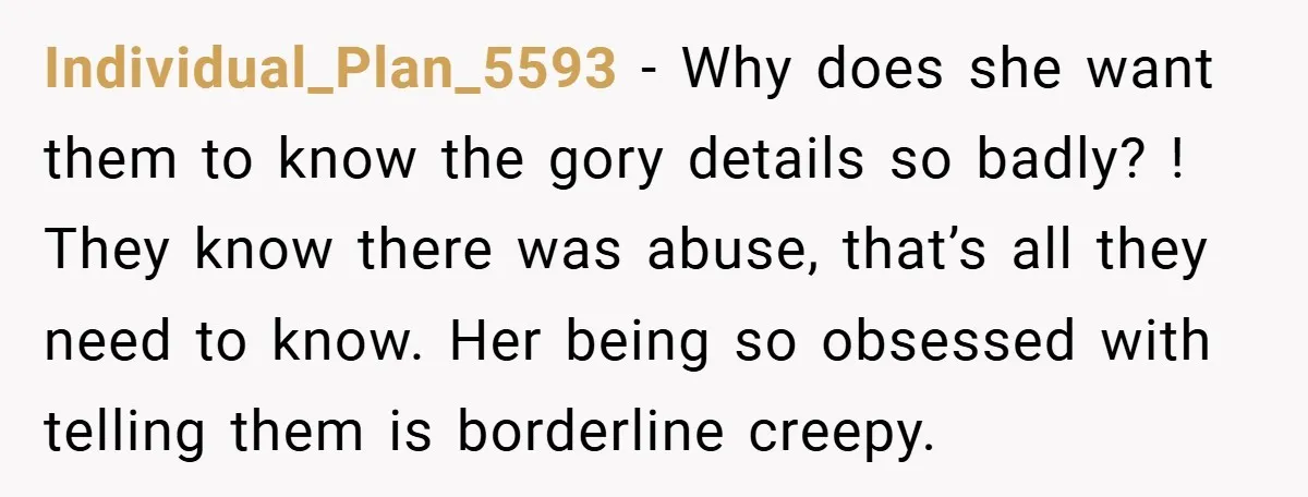 Individual_Plan_5593 − Why does she want them to know the gory details so badly? ! They know there was abuse, that’s all they need to know. Her being so obsessed...