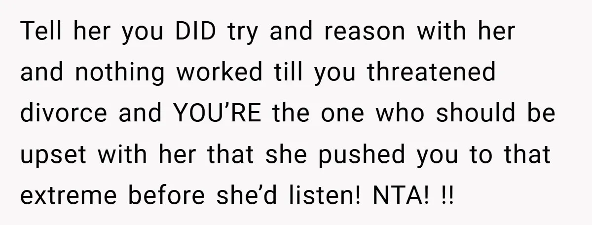 Tell her you DID try and reason with her and nothing worked till you threatened divorce and YOU’RE the one who should be upset with her that she pushed you...