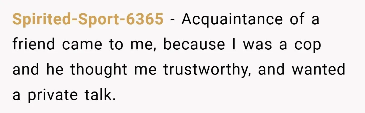Spirited-Sport-6365 − Acquaintance of a friend came to me, because I was a cop and he thought me trustworthy, and wanted a private talk.