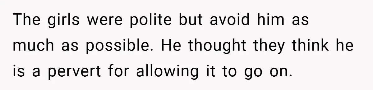The girls were polite but avoid him as much as possible. He thought they think he is a pervert for allowing it to go on.