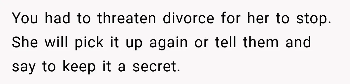 You had to threaten divorce for her to stop. She will pick it up again or tell them and say to keep it a secret.