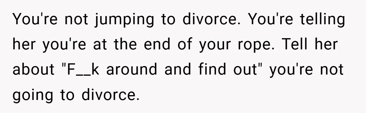 You're not jumping to divorce. You're telling her you're at the end of your rope. Tell her about "F__k around and find out" you're not going to divorce.