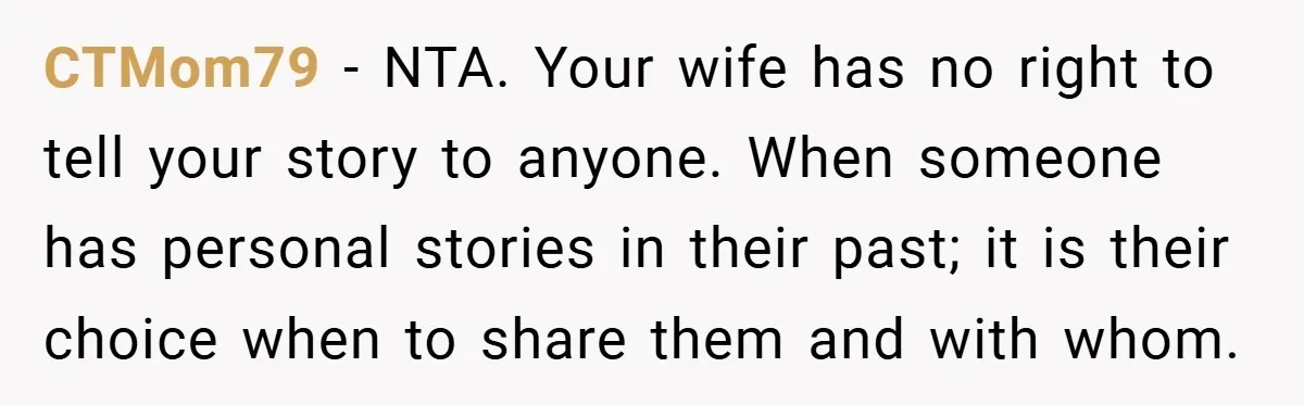 CTMom79 − NTA. Your wife has no right to tell your story to anyone. When someone has personal stories in their past; it is their choice when to share them...