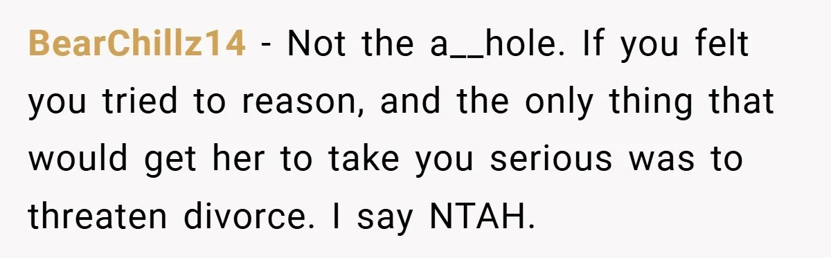 BearChillz14 − Not the a__hole. If you felt you tried to reason, and the only thing that would get her to take you serious was to threaten divorce. I say...