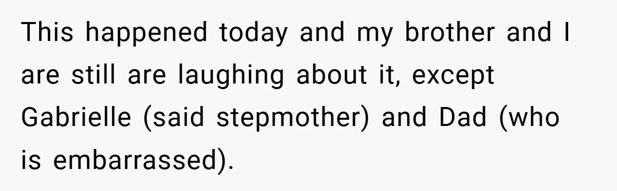 This happened today and my brother and I are still are laughing about it, except Gabrielle (said stepmother) and Dad (who is embarrassed).