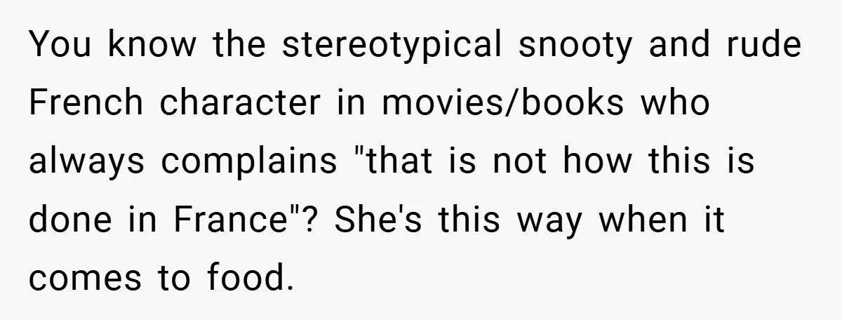 You know the stereotypical snooty and rude French character in movies/books who always complains "that is not how this is done in France"? She's this way when it comes to...
