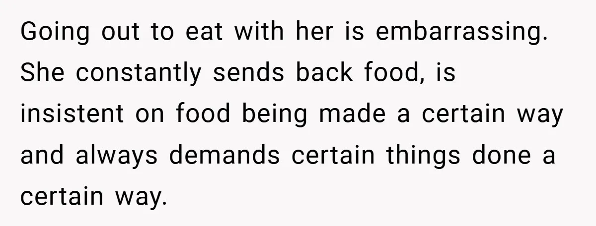 Going out to eat with her is embarrassing. She constantly sends back food, is insistent on food being made a certain way and always demands certain things done a certain...