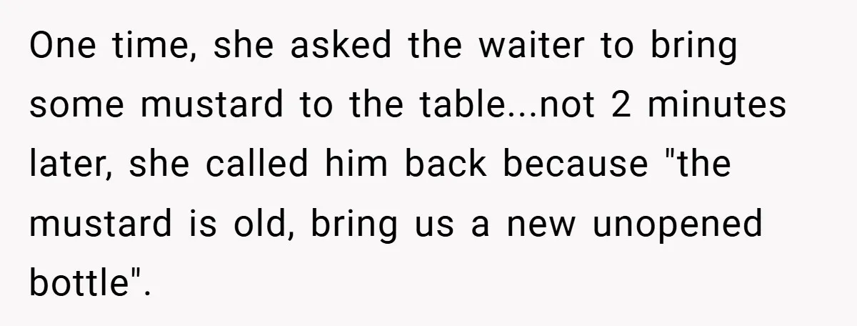 One time, she asked the waiter to bring some mustard to the table...not 2 minutes later, she called him back because "the mustard is old, bring us a new unopened...