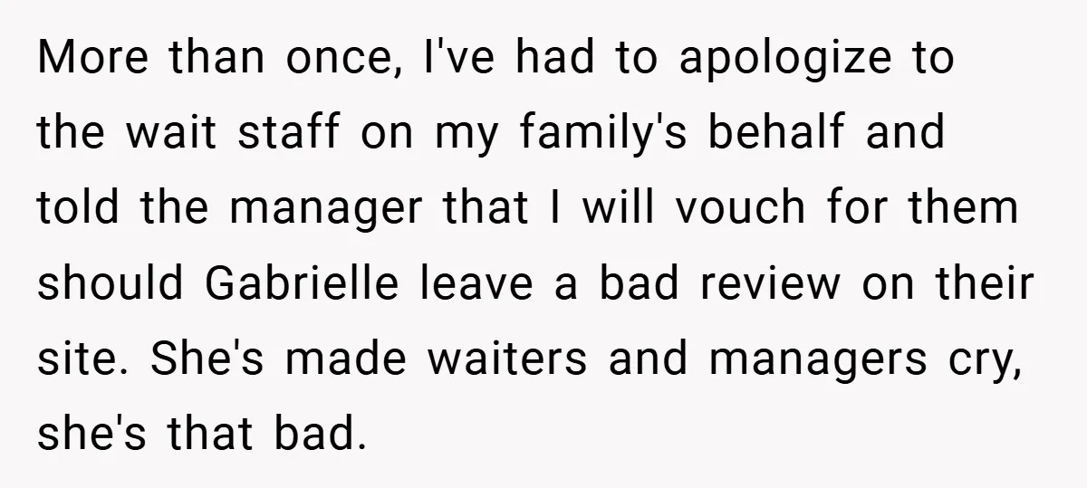 More than once, I've had to apologize to the wait staff on my family's behalf and told the manager that I will vouch for them should Gabrielle leave a bad...