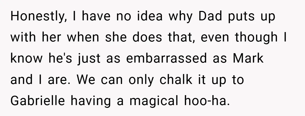 Honestly, I have no idea why Dad puts up with her when she does that, even though I know he's just as embarrassed as Mark and I are. We can...