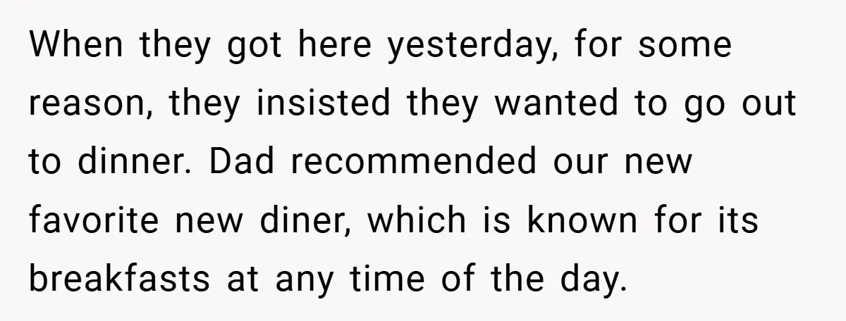 When they got here yesterday, for some reason, they insisted they wanted to go out to dinner. Dad recommended our new favorite new diner, which is known for its breakfasts...