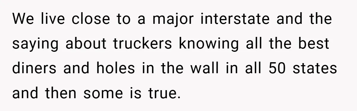 We live close to a major interstate and the saying about truckers knowing all the best diners and holes in the wall in all 50 states and then some is...