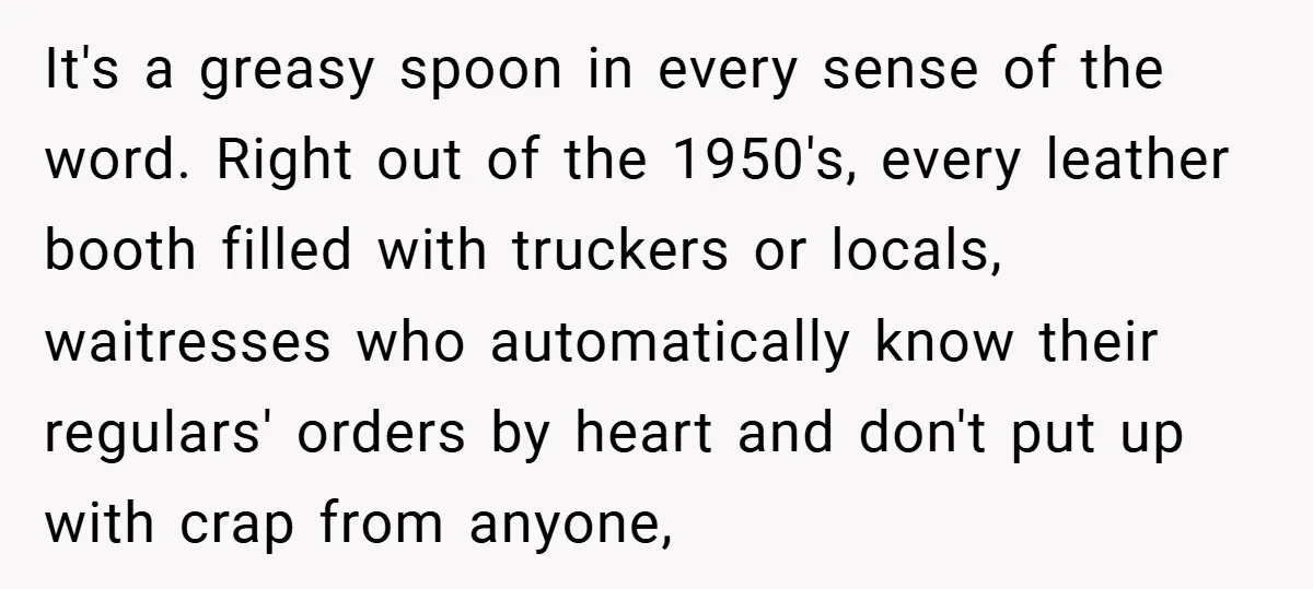 It's a greasy spoon in every sense of the word. Right out of the 1950's, every leather booth filled with truckers or locals, waitresses who automatically know their regulars' orders...