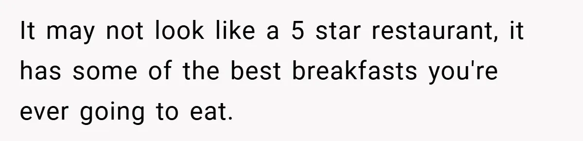 It may not look like a 5 star restaurant, it has some of the best breakfasts you're ever going to eat.
