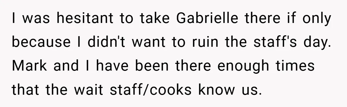 I was hesitant to take Gabrielle there if only because I didn't want to ruin the staff's day. Mark and I have been there enough times that the wait staff/cooks...