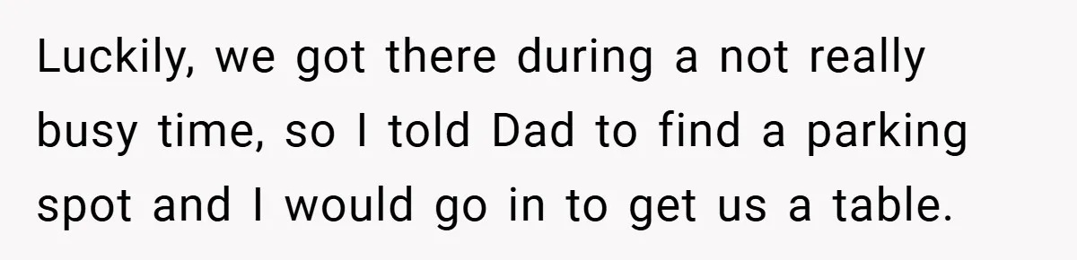 Luckily, we got there during a not really busy time, so I told Dad to find a parking spot and I would go in to get us a table.