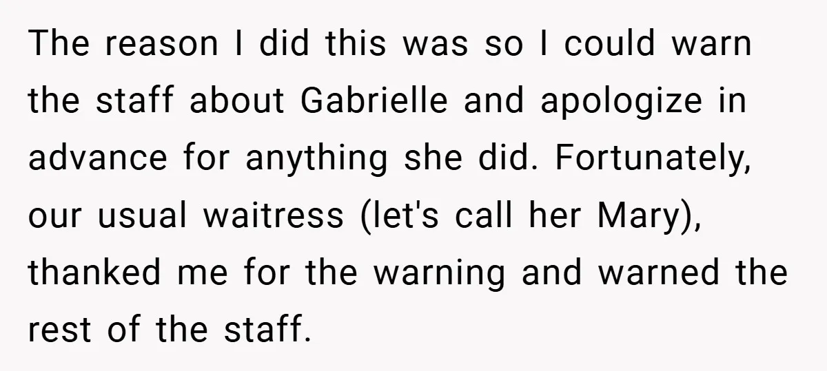 The reason I did this was so I could warn the staff about Gabrielle and apologize in advance for anything she did. Fortunately, our usual waitress (let's call her Mary),...