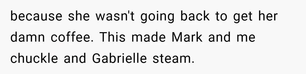 because she wasn't going back to get her damn coffee. This made Mark and me chuckle and Gabrielle steam.