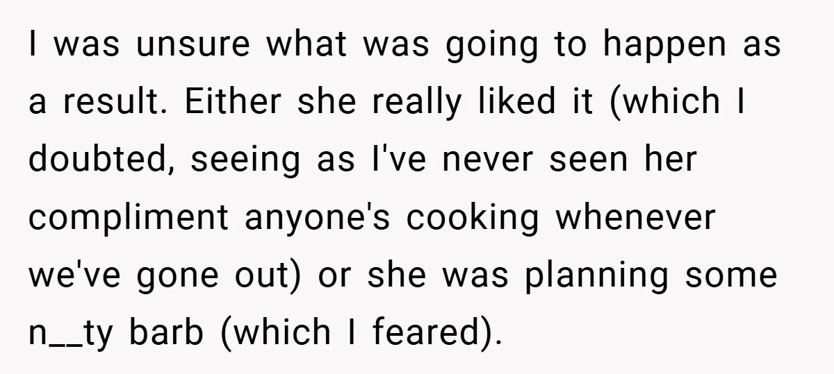 I was unsure what was going to happen as a result. Either she really liked it (which I doubted, seeing as I've never seen her compliment anyone's cooking whenever we've...