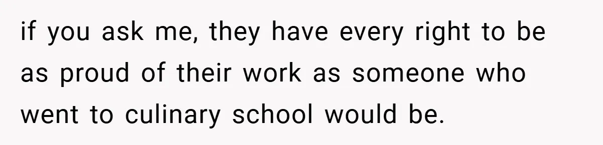 if you ask me, they have every right to be as proud of their work as someone who went to culinary school would be.