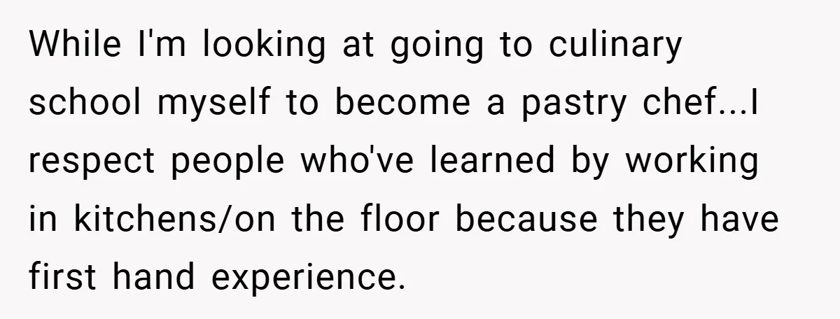 While I'm looking at going to culinary school myself to become a pastry chef...I respect people who've learned by working in kitchens/on the floor because they have first hand experience.