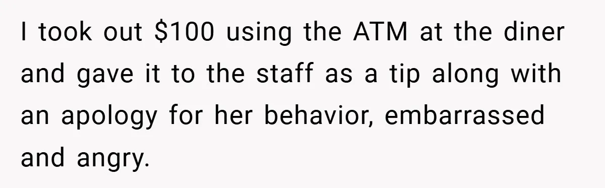 I took out $100 using the ATM at the diner and gave it to the staff as a tip along with an apology for her behavior, embarrassed and angry.
