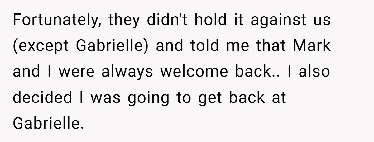Fortunately, they didn't hold it against us (except Gabrielle) and told me that Mark and I were always welcome back.. I also decided I was going to get back at...
